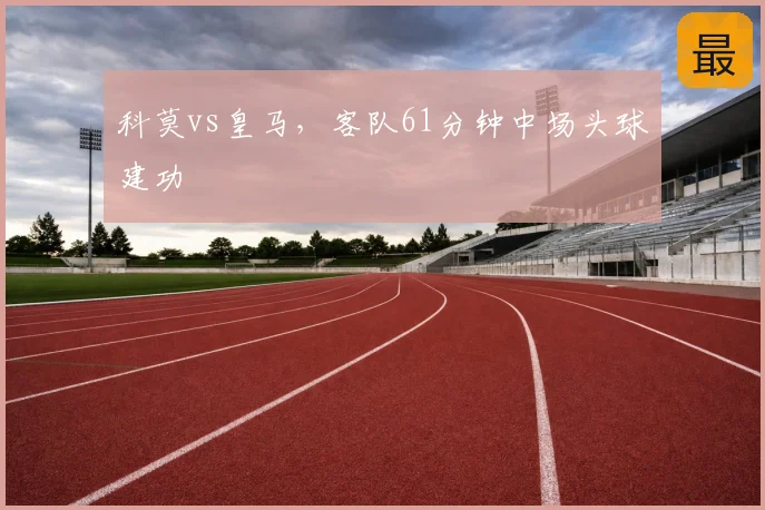 科莫vs皇马，客队61分钟中场头球建功
